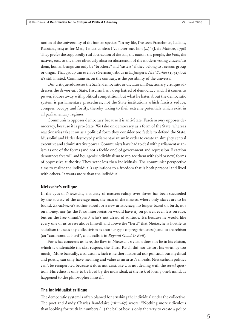 Gilles Daé: A Cantrbution t the Critigue of Plitical Autonomy Var makt 2008  notion of the universality of the human species. “In my life, ’ve seen Frenchmen, Ialians, Russians, etc; as for Man, | must confess I’ve never met him (.)” (. de Maistre, 1796) “They prefer the supposedly real abstraction of the soil, the nation, the people, the Vo, the natives, etc., to the more obviously abstract abstraction of the modern voting citizen. To them, human beings can only be “brothers” and “sisters” if they belong to a certain group or origin. That group can even be (German) labour in E. Junger’s The Worker (1932), but its still limited. Communism, on the contrary, is the possibility of the universal.  Our critique addresses the State, demoeratic or dictatorial. Reactionary critique ad- dresses the democratic State. Fascism has a deep hatred of democracy and, if it comes to power, it does away with political competition, but what he hates about the democratic  system is parliamentary procedures, not the State institutions which fascists seduce,  conquer, occupy and fortify, thereby taking to their extreme potentials which exi all parliamentary regimes.  Communism opposes democracy because it is anti-State. Fascism only opposes de- ‘mocracy; because it is pro-State. We take on democracy as a form of the State, whereas reactionaries take it on as a political form they consider too fecble to defend the State. Mussolini and Hitler destroyed parliamentarianism in order to create analmighty central  executive and admi  trative power. Communi  s have had to deal with parliamentarian- ism as one of the forms (and not a fecble one) of government and repression. Reaction  denounces free will and bourgeo  dividualism to replace them with (0ld or new) forms of oppressive authority. They want less than indi  iduals. The communist perspective  aims to realize the individual’s aspi  ions to a freedom that is both personal and lived with others. It wants more than the individual,  Nietzsche’s critique  In the eyes of Nietzsche, a society of masters ruling over slaves has been succeeded by the society of the average man, the man of the masses, where only slaves are to be found. Zarathustra’s author stood for a new aristocracy; no longer based on birth, nor on money, nor (as the Nazi interpretation would have it) on power, even less on race,  but on the free /mind/spirit/ who’s not afraid of solitude. It’s because he would like  every one of us to rise above himself and above the “herd” that Nietzsche is hostile to  socialism (he sees any collectivism as another type of gregariousness), and to anarchism in Beyond Good & Evil).  For what concerns us here, the flaw in Nietzsche’s vision does not lic in is undeniable (in that respect, the Third Reich  ‘much). More basically, a solution which is neither hiscorical nor political, but mythical  (an “autonomous herd”, as he calls i  wl not distort his wi  and poetic, can only have meaning and value as an artist’s morals. Nietzschean politics can’t be recuperated because it does not exist. He was not dealing with the social ques-  tion. His ethics s only to be lived by the individual, a the risk of losing one’s mind, as  happened to the philosopher himself.  The individualist critique  ‘The democratic system is often blamed for crushing the individual under the collective. The poet and dandy Charles Baudelaire (1821-67) wrote: “Nothing more ridiculous than looking for truth in numbers (..) the ballot box is only the way to create 2 police 